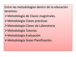 Entre las metodologías dentro de la educación
tenemos:
Metodología de Clases magistrales.
Metodología Clases prácticas
Metodología Clases de Laboratorio
Metodología Tutorías
Metodología Evaluación
Metodología Guías Planificación.
 