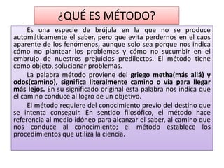 ¿QUÉ ES MÉTODO?
Es una especie de brújula en la que no se produce
automáticamente el saber, pero que evita perdernos en el caos
aparente de los fenómenos, aunque solo sea porque nos indica
cómo no plantear los problemas y cómo no sucumbir en el
embrujo de nuestros prejuicios predilectos. El método tiene
como objeto, solucionar problemas.
La palabra método proviene del griego metha(más allá) y
odos(camino), significa literalmente camino o vía para llegar
más lejos. En su significado original esta palabra nos indica que
el camino conduce al logro de un objetivo.
El método requiere del conocimiento previo del destino que
se intenta conseguir. En sentido filosófico, el método hace
referencia al medio idóneo para alcanzar el saber, al camino que
nos conduce al conocimiento; el método establece los
procedimientos que utiliza la ciencia.
 