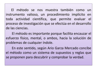 El método se nos muestra también como un
instrumento valioso, un procedimiento implícito en
toda actividad científica, que permite evaluar el
proceso de investigación que se efectúa en el desarrollo
de las ciencias.
El método es importante porque facilita encauzar el
esfuerzo físico, mental, o ambos, hacia la solución de
problemas de cualquier índole.
En este sentido, según Ario Garza Mercado concibe
el método como un sistema de supuestos y reglas que
se proponen para descubrir y comprobar la verdad.
 