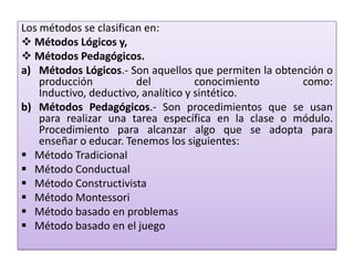 Los métodos se clasifican en:
 Métodos Lógicos y,
 Métodos Pedagógicos.
a) Métodos Lógicos.- Son aquellos que permiten la obtención o
producción del conocimiento como:
Inductivo, deductivo, analítico y sintético.
b) Métodos Pedagógicos.- Son procedimientos que se usan
para realizar una tarea específica en la clase o módulo.
Procedimiento para alcanzar algo que se adopta para
enseñar o educar. Tenemos los siguientes:
 Método Tradicional
 Método Conductual
 Método Constructivista
 Método Montessori
 Método basado en problemas
 Método basado en el juego
 
