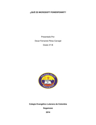 ¿QUÉ ES MICROSOFT POWERPOINRT? 
Presentado Por: 
Oscar Fernando Pérez Carvajal 
Grado: 6°-B 
Colegio Evangélico Luterano de Colombia 
Sogamoso 
2014 
 