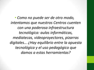 Como no puede ser de otro modo, intentamos que nuestros Centros cuenten con una poderosa infraestructura tecnológica: aulas informáticas, mediatecas, videoproyectores, pizarras digitales… ¿Hay equilibrio entre la apuesta tecnológica y el uso pedagógico que damos a estas herramientas?
