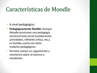 Características de MoodleA nivel pedagógico:Pedagógicamente flexible: Aunque Moodle promueve una pedagogía constructivista social (colaboración, actividades, reflexión crítica, etc.), es factible usarlo con otros modelos pedagógicos.Permite realizar un seguimiento y monitoreo sobre el alumno o estudiante.