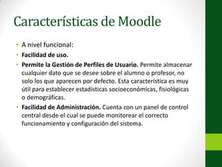 Características de MoodleA nivel funcional:Facilidad de uso.Permite la Gestión de Perfiles de Usuario. Permite almacenar cualquier dato que se desee sobre el alumno o profesor, no solo los que aparecen por defecto. Esta característica es muy útil para establecer estadísticas socioeconómicas, fisiológicas o demográficas.Facilidad de Administración. Cuenta con un panel de control central desde el cual se puede monitorear el correcto funcionamiento y configuración del sistema.