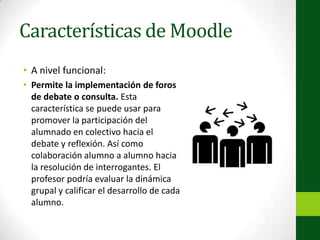 Características de MoodleA nivel funcional:Permite la implementación de foros de debate o consulta. Esta característica se puede usar para promover la participación del alumnado en colectivo hacia el debate y reflexión. Así como colaboración alumno a alumno hacia la resolución de interrogantes. El profesor podría evaluar la dinámica grupal y calificar el desarrollo de cada alumno.
