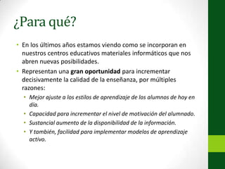 ¿Para qué?En los últimos años estamos viendo como se incorporan en nuestros centros educativos materiales informáticos que nos abren nuevas posibilidades.Representan una gran oportunidad para incrementar decisivamente la calidad de la enseñanza, por múltiples razones:Mejor ajuste a los estilos de aprendizaje de los alumnos de hoy en día.Capacidad para incrementar el nivel de motivación del alumnado.Sustancial aumento de la disponibilidad de la información.Y también, facilidad para implementar modelos de aprendizaje activo.