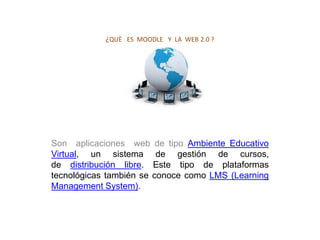 ¿QUÈ ES MOODLE Y LA WEB 2.0 ?




Son aplicaciones web de tipo Ambiente Educativo
Virtual, un sistema de gestión de cursos,
de distribución libre. Este tipo de plataformas
tecnológicas también se conoce como LMS (Learning
Management System).
 