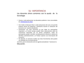SU IMPORTANCIA
Los docentes ahora contamos con la ayuda de la
tecnología

• Gracias a estas aplicaciones los educadores podemos crear comunidades
  de APRENDIZAJE EN LÍNEA

• Este medio es ideal para llevar a cabo evaluaciones del curso; nos permite
   preparar bancos de preguntas y plantearlas durante la realización del
   encuentro con nuestros estudiantes.
• Convertimos una clase interactiva ya que todos los participantes
   responden y, al mismo tiempo, pueden hacer observaciones sobre los
   comentarios expresados por los demás compañeros. Todos los
   participantes pueden contribuir simultáneamente mientras el sistema los
   identifica automáticamente y al finalizar aparece una transcripción del
   encuentro.
• No obstante, es necesario resaltar que éstas herramientas sólo pueden
   ser utilizadas con el uso del internet.
sincrónica, para la interacción entre los agentes (estudiantes " tutores) en la
Educación.
 