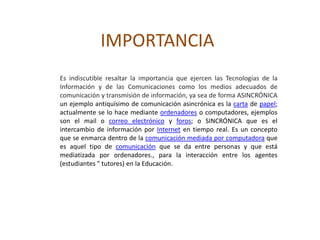 IMPORTANCIA
Es indiscutible resaltar la importancia que ejercen las Tecnologías de la
Información y de las Comunicaciones como los medios adecuados de
comunicación y transmisión de información, ya sea de forma ASINCRÓNICA
un ejemplo antiquísimo de comunicación asincrónica es la carta de papel;
actualmente se lo hace mediante ordenadores o computadores, ejemplos
son el mail o correo electrónico y foros; o SINCRÓNICA que es el
intercambio de información por Internet en tiempo real. Es un concepto
que se enmarca dentro de la comunicación mediada por computadora que
es aquel tipo de comunicación que se da entre personas y que está
mediatizada por ordenadores., para la interacción entre los agentes
(estudiantes " tutores) en la Educación.
 