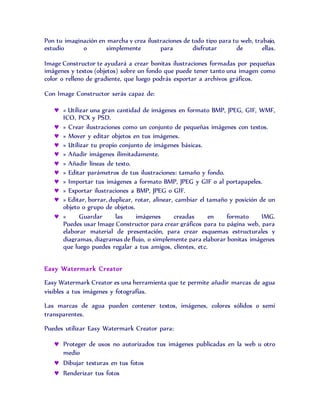 Pon tu imaginación en marcha y crea ilustraciones de todo tipo para tu web, trabajo,
estudio o simplemente para disfrutar de ellas.
Image Constructor te ayudará a crear bonitas ilustraciones formadas por pequeñas
imágenes y textos (objetos) sobre un fondo que puede tener tanto una imagen como
color o relleno de gradiente, que luego podrás exportar a archivos gráficos.
Con Image Constructor serás capaz de:
 « Utilizar una gran cantidad de imágenes en formato BMP, JPEG, GIF, WMF,
ICO, PCX y PSD.
 » Crear ilustraciones como un conjunto de pequeñas imágenes con textos.
 » Mover y editar objetos en tus imágenes.
 » Utilizar tu propio conjunto de imágenes básicas.
 » Añadir imágenes ilimitadamente.
 » Añadir líneas de texto.
 » Editar parámetros de tus ilustraciones: tamaño y fondo.
 » Importar tus imágenes a formato BMP, JPEG y GIF o al portapapeles.
 » Exportar ilustraciones a BMP, JPEG o GIF.
 » Editar, borrar, duplicar, rotar, alinear, cambiar el tamaño y posición de un
objeto o grupo de objetos.
 » Guardar las imágenes creadas en formato IMG.
Puedes usar Image Constructor para crear gráficos para tu página web, para
elaborar material de presentación, para crear esquemas estructurales y
diagramas, diagramas de flujo, o simplemente para elaborar bonitas imágenes
que luego puedes regalar a tus amigos, clientes, etc.
Easy Watermark Creator
Easy Watermark Creator es una herramienta que te permite añadir marcas de agua
visibles a tus imágenes y fotografías.
Las marcas de agua pueden contener textos, imágenes, colores sólidos o semi
transparentes.
Puedes utilizar Easy Watermark Creator para:
 Proteger de usos no autorizados tus imágenes publicadas en la web u otro
medio
 Dibujar texturas en tus fotos
 Renderizar tus fotos
 