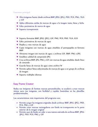 Funciones principal:
 Abre imágenes fuente desde archivos BMP, JPEG (JPG), PSD, PCX, PNG, TGA
y GIF
 Aplica diferentes estilos de marcas de agua a la imagen: texto, fotos y fecha
 Edita parámetros de marca de agua
 Soporta transparencia
 Soporta formatos BMP, JPEG (JPG), GIF, PNG, PCX, PSD, TGA, ICO
 Edita parámetros de marcas de agua
 Duplica y rota marcas de agua
 Copia imágenes con marcas de agua añadidas al portapapeles en formato
BMP
 Almacena imagen con marcas de agua a archivos GIF, BMP, PNG o JPG
 Establece calidad de compresión JPG
 Crea archivos BMP, JPG, PNG y GIF con marcas de agua añadidas desde línea
de comando
 Guarda listas de marcas de agua como archivo W
 Permite aplicar listas seleccionadas de marcas de agua a un grupo de archivos
de imagen
 Soporta múltiples idiomas
Easy Frame Creator
Rodea tus imágenes de bonitos marcos personalizados. te ayudará a crear marcos
únicos para tus imágenes, con facilidad y rapidez basándose en las plantillas
predeterminadas.
Las características más importantes del programa son:
 Permite cargar las imágenes originales desde archivos BMP, JPEG (JPG), PSD,
PCX, PNG y GIF
 Permite crear marcos rectangulares con fondo no transparente en la parte
exterior de la imagen original
 Permite usar de fondo un color o una textura extraída de archivos BMP, JPEG
(JPG), PSD, PCX, PNG y GIF
 