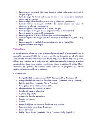  Permite crear marcos de diferentes formas y estilos en la parte interior de la
imagen original
 Permite elegir la forma del marco interior y sus parámetros (anchura,
número de segmentos)
 Permite elegir el estilo del marco interior y editar sus parámetros
 Permite rellenar la imagen alrededor del marco interior con fondo de
diferentes grados de transparencia
 Permite aplicar varios marcos a la misma imagen
 Permite copiar la imagen creada al portapapeles en formato BMP
 Permite pegar la imagen del portapapeles
 Permite guardar el marco de la imagen creada como plantilla
 Permite exportar la imagen creada a archivos en formato BMP, JPEG, GIF y
PNG
 Permite regular la calidad de compresión para los archivos JPEG
 Soporta interfaz multilingüe
Video deluxe
es un software de edición de vídeo profesional para Microsoft Windowscreado por la
compañía alemana MAGIX. La primera versión se introdujo en el año 2001.
Actualmente hay tres versiones: Video deluxe 2015, Video deluxe 2015 Plus y Video
deluxe 2015 Premium. Es el programa para vídeo más vendido en Europa. Contiene
características tales como efectos, transiciones, títulos o créditos, 32 pistas (Plus y
Premium: 99 pistas). Actualmente Video deluxe es el programa de edición
profesional más accesible de la industria.
Características
 Compatibilidad con camcorders HDV, Resolución 2K y Resolución 4K
 Compatibilidad con cámaras de vídeo AVCHD (versiones Plus y Premium)
 Edición MultiCam (versiones Plus y Premium)
 Vista previa en la importación de DVD
 Elección flexible del número de pistas
 Interfaz de usuario adaptable
 Captura de pantalla
 Corrección de color secundaria
 Imagen en imagen
 Croma
 Zoom de objetos para control de efectos más preciso
 Reconocimiento automático de escenas
 Editor de títulos
 Dolby Digital Stereo (versiones Plus y Premium: Dolby Digital 5.1)
 