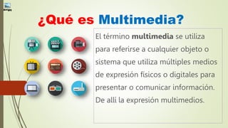 ¿Qué es Multimedia?
El término multimedia se utiliza
para referirse a cualquier objeto o
sistema que utiliza múltiples medios
de expresión físicos o digitales para
presentar o comunicar información.
De allí la expresión multimedios.
 