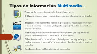 Tipos de información Multimedia…
Texto: sin formatear, formateado, lineal e hipertexto.
Gráficos: utilizados para representar esquemas, planos, dibujos lineales,
etc.
Imágenes: son documentos formados por píxeles. Pueden generarse por
copia del entorno (escaneado, fotografía digital) y tienden a ser ficheros
muy voluminosos.
Animación: presentación de un número de gráficos por segundo que
genera en el observador la sensación de movimiento.
Vídeo: Presentación de un número de imágenes por segundo, que crean
en el observador la sensación de movimiento. Pueden ser sintetizadas o
captadas.
Sonido: puede ser habla, música u otros sonidos.
 