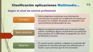 Clasificación aplicaciones Multimedia…
Según el nivel de control profesional
• Estos programas mantienen una información
concreta que no puede ser modificada ni tratada por
el usuario en cuestión. No puede ser adaptado a las
características profesionales de uno.
Cerrados
• Algunos programas permiten que el usuario adapte,
cambie, modifique alguna característica en particular.
Estas pueden ser la dificultad, la tipografía, etc. No le
da libertad al usuario.
Semi abiertos
• El usuario puede cambiar y adaptar el contenido del
programa en cuestión para que sea utilizado por el
mismo o por personas que él crea necesario.
Abiertos
 