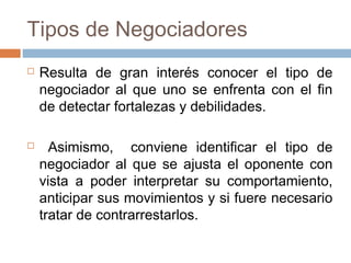 Tipos de Negociadores
 Resulta de gran interés conocer el tipo de
negociador al que uno se enfrenta con el fin
de detectar fortalezas y debilidades.
 Asimismo, conviene identificar el tipo de
negociador al que se ajusta el oponente con
vista a poder interpretar su comportamiento,
anticipar sus movimientos y si fuere necesario
tratar de contrarrestarlos.
 