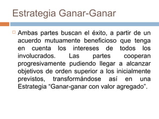 Estrategia Ganar-Ganar
 Ambas partes buscan el éxito, a partir de un
acuerdo mutuamente beneficioso que tenga
en cuenta los intereses de todos los
involucrados. Las partes cooperan
progresivamente pudiendo llegar a alcanzar
objetivos de orden superior a los inicialmente
previstos, transformándose así en una
Estrategia “Ganar-ganar con valor agregado”.
 