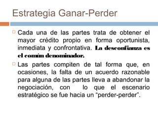 Estrategia Ganar-Perder
 Cada una de las partes trata de obtener el
mayor crédito propio en forma oportunista,
inmediata y confrontativa. La desconfianza es
el común denominador.
 Las partes compiten de tal forma que, en
ocasiones, la falta de un acuerdo razonable
para alguna de las partes lleva a abandonar la
negociación, con lo que el escenario
estratégico se fue hacia un “perder-perder”.
 