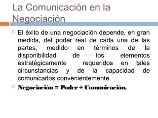 La Comunicación en la
Negociación
 El éxito de una negociación depende, en gran
medida, del poder real de cada una de las
partes, medido en términos de la
disponibilidad de los elementos
estratégicamente requeridos en tales
circunstancias y de la capacidad de
comunicarlos convenientemente.
 Negociación = Poder+ Comunicación.
 