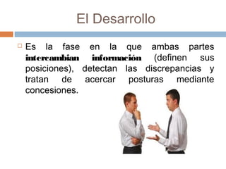 El Desarrollo
 Es la fase en la que ambas partes
intercambian información (definen sus
posiciones), detectan las discrepancias y
tratan de acercar posturas mediante
concesiones.
 