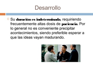 Desarrollo
 Su duración es indeterminada, requiriendo
frecuentemente altas dosis de paciencia. Por
lo general no es conveniente precipitar
acontecimientos, siendo preferible esperar a
que las ideas vayan madurando.
 