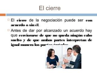 El cierre
 El cierre de la negociación puede ser con
acuerdo o sin él.
 Antes de dar por alcanzado un acuerdo hay
que cerciorarse de que no queda ningún cabo
suelto y de que ambas partes interpretan de
igual manera los puntos tratados.
 