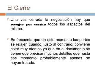 El Cierre
 Una vez cerrada la negociación hay que
recoger por escrito todos los aspectos del
mismo.
 Es frecuente que en este momento las partes
se relajen cuando, justo al contrario, conviene
estar muy atentos ya que en el documento se
tienen que precisar muchos detalles que hasta
ese momento probablemente apenas se
hayan tratado.
 
