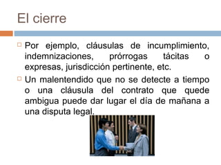 El cierre
 Por ejemplo, cláusulas de incumplimiento,
indemnizaciones, prórrogas tácitas o
expresas, jurisdicción pertinente, etc.
 Un malentendido que no se detecte a tiempo
o una cláusula del contrato que quede
ambigua puede dar lugar el día de mañana a
una disputa legal.
 