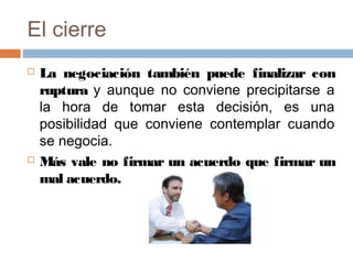 El cierre
 La negociación también puede finalizar con
ruptura y aunque no conviene precipitarse a
la hora de tomar esta decisión, es una
posibilidad que conviene contemplar cuando
se negocia.
 Más vale no firmar un acuerdo que firmar un
mal acuerdo.
 