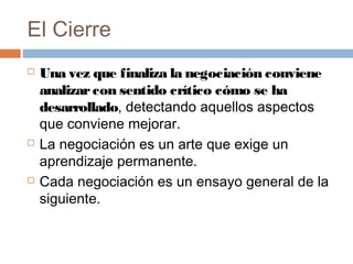 El Cierre
 Una vez que finaliza la negociación conviene
analizarcon sentido crítico cómo se ha
desarrollado, detectando aquellos aspectos
que conviene mejorar.
 La negociación es un arte que exige un
aprendizaje permanente.
 Cada negociación es un ensayo general de la
siguiente.
 