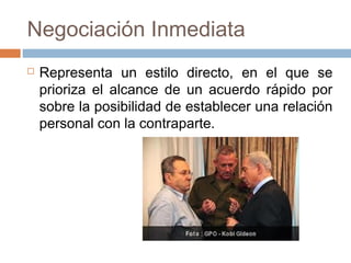 Negociación Inmediata
 Representa un estilo directo, en el que se
prioriza el alcance de un acuerdo rápido por
sobre la posibilidad de establecer una relación
personal con la contraparte.
 