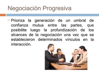 Negociación Progresiva
 Prioriza la generación de un umbral de
confianza mutua entre las partes, que
posibilite luego la profundización de los
alcances de la negociación una vez que se
establecieron determinados vínculos en la
interacción.
 