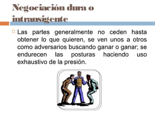 Negociación dura o
intransigente
 Las partes generalmente no ceden hasta
obtener lo que quieren, se ven unos a otros
como adversarios buscando ganar o ganar; se
endurecen las posturas haciendo uso
exhaustivo de la presión.
 