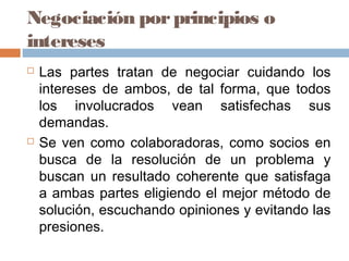 Negociación porprincipios o
intereses
 Las partes tratan de negociar cuidando los
intereses de ambos, de tal forma, que todos
los involucrados vean satisfechas sus
demandas.
 Se ven como colaboradoras, como socios en
busca de la resolución de un problema y
buscan un resultado coherente que satisfaga
a ambas partes eligiendo el mejor método de
solución, escuchando opiniones y evitando las
presiones.
 