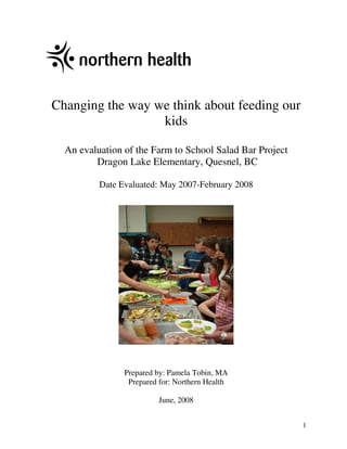 Changing the way we think about feeding our
                  kids

  An evaluation of the Farm to School Salad Bar Project
         Dragon Lake Elementary, Quesnel, BC

          Date Evaluated: May 2007-February 2008




                Prepared by: Pamela Tobin, MA
                 Prepared for: Northern Health

                         June, 2008


                                                          1
 