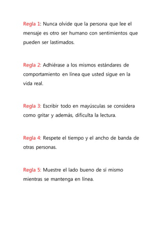 Regla 1: Nunca olvide que la persona que lee el
mensaje es otro ser humano con sentimientos que
pueden ser lastimados.
Regla 2: Adhiérase a los mismos estándares de
comportamiento en línea que usted sigue en la
vida real.
Regla 3: Escribir todo en mayúsculas se considera
como gritar y además, dificulta la lectura.
Regla 4: Respete el tiempo y el ancho de banda de
otras personas.
Regla 5: Muestre el lado bueno de sí mismo
mientras se mantenga en línea.
 