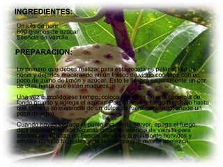 INGREDIENTES: Un kilo de noni 600 gramos de azúcar Esencia de vainilla PREPARACION: Lo primero que debes realizar para esta receta es pelar el kilo de nonis y dejarlos macerando en un frasco de vidrio con tapa con un poco de zumo de limón y azúcar. Esto te llevará seguramente un par de días hasta que estén maduros. Una vez cumplido ese tiempo, coloca los nonis en una cacerola de fondo grueso y agrega el azúcar. Pon a hervir a fuego bien bajo hasta que tome la consistencia de un dulce. Si fuera necesario, añade un poco de agua. Cuando hayas logrado el punto exacto de hervor, apaga el fuego, deja reposar y añade algunas gotas de esencia de vainilla para aromatizar. Envasa en frascos de vidrio previamente hervidos y emplea cuando tú gustes y de la manera que más te apetezca.  