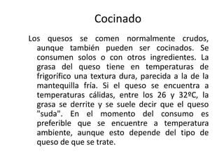 Cocinado
Los quesos se comen normalmente crudos,
  aunque también pueden ser cocinados. Se
  consumen solos o con otros ingredientes. La
  grasa del queso tiene en temperaturas de
  frigorífico una textura dura, parecida a la de la
  mantequilla fría. Si el queso se encuentra a
  temperaturas cálidas, entre los 26 y 32ºC, la
  grasa se derrite y se suele decir que el queso
  "suda". En el momento del consumo es
  preferible que se encuentre a temperatura
  ambiente, aunque esto depende del tipo de
  queso de que se trate.
 