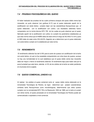 ESTANDARIZACIÓN DEL PROCESO DE ELABORACIÓN DEL QUESO DOBLE CREMA
TIPO MOZARELLA
111
7.4 PRUEBAS FISICOQUÍMICAS DEL QUESO
Al haber realizado las pruebas de los cuatro primeros ensayos del queso doble crema tipo
mozarella, se pudo observar (ver graficas 8-17) que el queso elaborado apartir de la
acidificación con ácido láctico cumplia mejor con las caracteriticas fiscoquimicas que el
queso elaborado con la acidificación con cultivo. Los resultados obtenidos fueron
comparados con la norma técnica NTC 750 de los cuales se pudo observar que el queso
fabricado apartir de la acidificación con cultivo no cumplió los parámetros establecidos ya
que esta norma indica que el HSMG debe de estar entre el rango de 54,0-69,0 % m/m y para
el GES debe de estar entre 25,0-45,0%, llegando asi a determinar que el queso elaborado
con acido láctico cumple con lo establecido por esta norma.
7.5 RENDIMIENTO
El rendimiento obtenido fue del 9,16% para la serie de quesos con acidificación de la leche
con acido láctico, el cual no fue aceptable comparándolo con otros tipos de quesos, aunque
no hay una normatividad en la cual establesca que el queso doble crema tipo mozarella
debe ser mayor o menor al rendimiento obtenido. El rendimiento bajo pudo haber sido por la
poca humedad que este tiene, además el 4% de los sólidos de la leche se están perdiendo
en el proceso de la cuajada.
7.6 QUESO COMERCIAL (ANEXO 4.4)
Al realizar los análisis al queso comercial como al queso doble crema elaborado en la
Universidad Tecnológica de Pereira, se logro determinar que poseen características
similares tanto fisicoquímicas como microbiologicas, determinando que estos quesos
cumplen con la normatividad NTC 750 y la Resolución 1804 de 1989; por lo tanto al cumplir
con dicha norma, el queso procesado en la Universidad Tecnologica de Pereira puede ser
comercializado o explotado a nivel comercial.
 