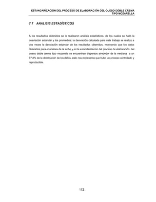 ESTANDARIZACIÓN DEL PROCESO DE ELABORACIÓN DEL QUESO DOBLE CREMA
TIPO MOZARELLA
112
7.7 ANALISIS ESTADÍSTICOS
A los resultados obtenidos se le realizaron análisis estadísticos, de los cuales se halló la
desviación estándar y los promedios; la desviación calculada para este trabajo se realizo a
dos veces la desviación estándar de los resultados obtenidos, mostrando que los datos
obtenidos para el análisis de la leche y en la estandarización del proceso de elaboración del
queso doble crema tipo mozarella se encuentran dispersos alrededor de la mediana a un
97,8% de la distribución de los datos, esto nos representa que hubo un proceso controlado y
reproducible.
 