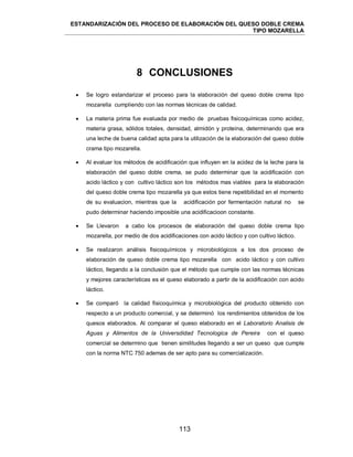 ESTANDARIZACIÓN DEL PROCESO DE ELABORACIÓN DEL QUESO DOBLE CREMA
TIPO MOZARELLA
113
8 CONCLUSIONES
 Se logro estandarizar el proceso para la elaboración del queso doble crema tipo
mozarella cumpliendo con las normas técnicas de calidad.
 La materia prima fue evaluada por medio de pruebas fisicoquímicas como acidez,
materia grasa, sólidos totales, densidad, almidón y proteína, determinando que era
una leche de buena calidad apta para la utilización de la elaboración del queso doble
crama tipo mozarella.
 Al evaluar los métodos de acidificación que influyen en la acidez de la leche para la
elaboración del queso doble crema, se pudo determinar que la acidificación con
acido láctico y con cultivo láctico son los métodos mas viables para la elaboración
del queso doble crema tipo mozarella ya que estos tiene repetibilidad en el momento
de su evaluacion, mientras que la acidificación por fermentación natural no se
pudo determinar haciendo imposible una acidificacioon constante.
 Se Llevaron a cabo los procesos de elaboración del queso doble crema tipo
mozarella, por medio de dos acidificaciones con acido láctico y con cultivo láctico.
 Se realizaron análisis fisicoquímicos y microbiológicos a los dos proceso de
elaboración de queso doble crema tipo mozarella con acido láctico y con cultivo
láctico, llegando a la conclusión que el método que cumple con las normas técnicas
y mejores características es el queso elaborado a partir de la acidificación con acido
láctico.
 Se comparó la calidad fisicoquímica y microbiológica del producto obtenido con
respecto a un producto comercial, y se determinó los rendimientos obtenidos de los
quesos elaborados. Al comparar el queso elaborado en el Laboratorio Analisis de
Aguas y Alimentos de la Universdidad Tecnologica de Pereira con el queso
comercial se determino que tienen similitudes llegando a ser un queso que cumple
con la norma NTC 750 ademas de ser apto para su comercialización.
 
