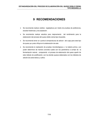 ESTANDARIZACIÓN DEL PROCESO DE ELABORACIÓN DEL QUESO DOBLE CREMA
TIPO MOZARELLA
114
9 RECOMENDACIONES
 Se recomienda realizar análisis orgalepticos por medio de pruebas de preferencia,
escalas hedónicas y de aceptación.
 Se recomienda realizar estudios para mejoramiento del rendimiento para la
elaboración del proceso del queso doble crema tipo mozarella.
 Se recomienda tener en cuenta la temperaturas de adicion del cuajo para este tipo
de queso ya q esto influye en la elaboración de este.
 Se recomienda la realización de pruebas microbiológicas a la materia prima y asi
poder determinar de manera concreta cuales son los parámetros a correjir de la
fermentación natural, comparando el proceso de elaboración del queso apartir de
este método de acidificación, con los demás quesos elaborados con los métodos de
adición de acido láctico y cultivo.
 