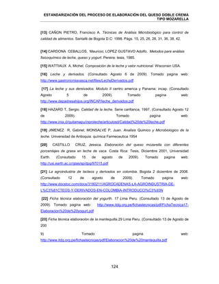 ESTANDARIZACIÓN DEL PROCESO DE ELABORACIÓN DEL QUESO DOBLE CREMA
TIPO MOZARELLA
124
[13] CAÑON PIETRO, Francisco A. Técnicas de Análisis Microbiológico para control de
calidad de alimentos. Santafé de Bogota D.C: 1998. Págs. 15, 25, 26, 28, 31, 36, 38, 42.
[14] CARDONA CEBALLOS, Mauricio; LOPEZ GUSTAVO Adolfo. Metodos para análisis
fisicoquímico de leche, queso y yogurt. Pereira: tesis, 1985.
[15] WATTIAUX A, Michel. Composición de la leche y valor nutricional. Wisconsin USA.
[16] Leche y derivados. (Consultado Agosto 6 de 2009). Tomado pagina web:
http://www.gastronomiavasca.net/files/LecheDerivados.pdf
[17] La leche y sus dereivados. Modulo II centro america y Panama: incap. (Consultado
Agosto 5 de 2009). Tomado pagina web:
http://www.depadresahijos.org/INCAP/leche_derivados.pdf
[18] HAZARD T, Sergio. Calidad de la leche. Serie carillanca, 1997. (Consultado Agosto 12
de 2009). Tomado pagina web:
http://www.inia.cl/quilamapu/inproleche/articulosd/Calidad%20de%20leche.pdf
[19] JIMENEZ R, Gabriel; MONSALVE P, Juan. Analisis Quimico y Microbiologico de la
leche. Universidad de Antioquia: química Farmeceutica 1954
[20] CASTILLO CRUZ, Jessica. Elaboración del queso mozarella con diferentes
porcentajes de grasa en leche de vaca. Costa Rica: Tesis, Diciembre 2001, Universidad
Earth. (Consultado 15 de agosto de 2009). Tomado pagina web:
http://usi.earth.ac.cr/glas/sp/dpg/97015.pdf
[21] La agroindustria de lacteos y derivados en colombia. Bogota 2 diciembre de 2008.
(Consultado 12 de agosto de 2009). Tomado pagina web:
http://www.docstoc.com/docs/3180211/AGROCADENAS-LA-AGROINDUSTRIA-DE-
L%C3%81CTEOS-Y-DERIVADOS-EN-COLOMBIA-INTRODUCCI%C3%93N
[22] Ficha técnica elaboración del yogurth. 17 Lima Peru. (Consultado 13 de Agosto de
2009). Tomado pagina web: http://www.itdg.org.pe/fichastecnicas/pdf/FichaTecnica17-
Elaboracion%20de%20yogurt.pdf
[23] Ficha técnica elaboración de la mantequilla.29 Lima Peru. (Consultado 13 de Agosto de
200
9) Tomado pagina web:
http://www.itdg.org.pe/fichastecnicas/pdf/Elaboracion%20de%20mantequilla.pdf
 