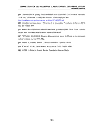 ESTANDARIZACIÓN DEL PROCESO DE ELABORACIÓN DEL QUESO DOBLE CREMA
TIPO MOZARELLA
125
[24] Determinación de grasa y sólidos totales en leche y derivados: Guia Practica. Maracaibo
2004. 18 p. (consultado 13 de Agosto de 2009). Tomando pagina web:
http://www.lactologia.org/documentos_archivos/STyGRASA.pdf
[25] Guia laboratorio de Aguas y Alimentos de la Universidad Tecnologica de Pereira. NTC-
ISO-IEC 17025. 2006
[26] Analisis Microorganismos Aerobios Mesofilos. (Tomado Agosto 23 de 2009). Tomado
pagina web: http://www.analizacalidad.com/arm2004-4.pdf
[27] FERRANDI BANCHERO, Eduardo. Elaboracion de queso de Murcia al vino con cuajo
natural en pasta. Murcia: 2006. 18 p.
[28] AYRES H, Gilberto. Analisis Quimico Cuantitativo. Segunda Edición.
[29] ROMERO ROJAS, Jaime Alberto. Acuiquimica. Quinta Edision: 1996.
[30] AYRES H, Gilberto. Analisis Qumico Cuantitativo. Cuarta Edisión
 