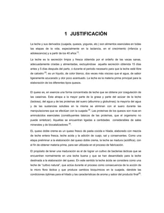 1 JUSTIFICACIÓN
La leche y sus derivados (cuajada, quesos, yogures, etc.) son alimentos esenciales en todas
las etapas de la vida, especialmente en la lactancia, en el crecimiento (infancia y
adolescencia) y a partir de los 40 años
[1]
.
La leche es la secreción limpia y fresca obtenida por el ordeño de las vacas sanas,
adecuadamente criadas y alimentadas, excluyéndose aquella secreción obtenida 15 días
antes y 5 días después del parto, o durante el periodo necesario para que la leche esté libre
de calostro
[2]
; es un líquido, de color blanco, dos veces más viscoso que el agua, de sabor
ligeramente azucarado y olor poco acentuado. La leche es la materia prima principal para la
elaboración de los diferentes tipos quesos.
El queso es, en esencia una forma concentrada de leche que se obtiene por coagulación de
las caseínas. Esta atrapa a la mayor parte de la grasa y parte del azúcar de la leche
(lactosa), del agua y de las proteínas del suero (albumina y globulinas); la mayoría del agua
y de las sustancias solubles en la misma se eliminan con el suero durante las
manipulaciones que se efectúan con la cuajada
[3]
. Las proteínas de los quesos son ricas en
aminoácidos esenciales (constituyentes básicos de las proteínas, que el organismo no
puede sintetizar). Aquellas se encuentran ligadas a cantidades considerables de sales
minerales y de biocatalizadores
[4]
.
EL queso doble crema es un queso fresco de pasta cocida e hilada, elaborado con mezcla
de leche entera fresca, leche acida y la adición de cuajo, sal y conservantes. Como una
etapa preliminar a la elaboración del queso doble crema, la leche se madura (acidifica), con
el fin de obtener materia prima, para ser utilizada en el proceso de fabricación.
El propósito de tener una maduración es el de lograr un cultivo de bacterias lácticas que se
encuentran normalmente en una leche buena y que se han desarrollado para la leche
destinada a la elaboración del queso. En este sentido la leche ácida se considera como una
leche de ―cultivo natural‖, que actúa durante el proceso como consecuencia de la acción de
la micro flora láctica y que produce cambios bioquímicos en la cuajada, dándole las
condiciones óptimas para el hilado y las características de aroma y sabor del producto final
[5]
.
 