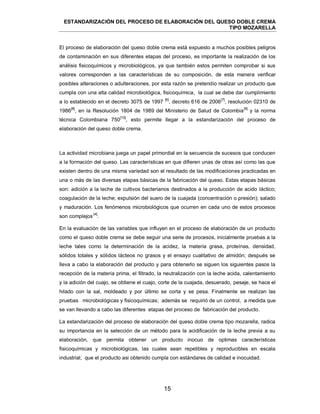 ESTANDARIZACIÓN DEL PROCESO DE ELABORACIÓN DEL QUESO DOBLE CREMA
TIPO MOZARELLA
15
El proceso de elaboración del queso doble crema está expuesto a muchos posibles peligros
de contaminación en sus diferentes etapas del proceso, es importante la realización de los
análisis fisicoquímicos y microbiológicos, ya que también estos permiten comprobar si sus
valores corresponden a las características de su composición, de esta manera verificar
posibles alteraciones o adulteraciones, por esta razón se pretendio realizar un producto que
cumpla con una alta calidad microbiológica, fisicoquímica, la cual se debe dar cumplimiento
a lo establecido en el decreto 3075 de 1997
[6]
, decreto 616 de 2006
[7]
, resolución 02310 de
1986
[8]
, en la Resolución 1804 de 1989 del Ministerio de Salud de Colombia
[9]
y la norma
técnica Colombiana 750
[10]
, esto permite llegar a la estandarización del proceso de
elaboración del queso doble crema.
La actividad microbiana juega un papel primordial en la secuencia de sucesos que conducen
a la formación del queso. Las características en que difieren unas de otras así como las que
existen dentro de una misma variedad son el resultado de las modificaciones practicadas en
una o más de las diversas etapas básicas de la fabricación del queso. Estas etapas básicas
son: adición a la leche de cultivos bacterianos destinados a la producción de acido láctico;
coagulación de la leche; expulsión del suero de la cuajada (concentración o presión); salado
y maduración. Los fenómenos microbiológicos que ocurren en cada uno de estos procesos
son complejos
[4]
.
En la evaluación de las variables que influyen en el proceso de elaboración de un producto
como el queso doble crema se debe seguir una serie de procesos, inicialmente pruebas a la
leche tales como la determinación de la acidez, la materia grasa, proteínas, densidad,
sólidos totales y sólidos lácteos no grasos y el ensayo cualitativo de almidón; después se
lleva a cabo la elaboración del producto y para obtenerlo se siguen los siguientes pasos la
recepción de la materia prima, el filtrado, la neutralización con la leche acida, calentamiento
y la adición del cuajo, se obtiene el cuajo, corte de la cuajada, desuerado, pesaje, se hace el
hilado con la sal, moldeado y por último se corta y se pesa. Finalmente se realizan las
pruebas microbiológicas y fisicoquímicas; además se requirió de un control, a medida que
se van llevando a cabo las diferentes etapas del proceso de fabricación del producto.
La estandarización del proceso de elaboración del queso doble crema tipo mozarella, radica
su importancia en la selección de un método para la acidificación de la leche previa a su
elaboración, que permita obtener un producto inocuo de optimas características
fisicoquímicas y microbiológicas, las cuales sean repetibles y reproducibles en escala
industrial; que el producto asi obtenido cumpla con estándares de calidad e inocuidad.
 