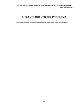 ESTANDARIZACIÓN DEL PROCESO DE ELABORACIÓN DEL QUESO DOBLE CREMA
TIPO MOZARELLA
16
2 PLANTEAMIENTO DEL PROBLEMA
¿Cómo estandarizar el proceso de elaboración del queso doble crema tipo mozarella?
 