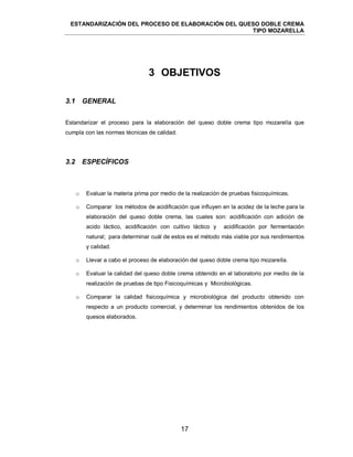 ESTANDARIZACIÓN DEL PROCESO DE ELABORACIÓN DEL QUESO DOBLE CREMA
TIPO MOZARELLA
17
3 OBJETIVOS
3.1 GENERAL
Estandarizar el proceso para la elaboración del queso doble crema tipo mozarella que
cumpla con las normas técnicas de calidad.
3.2 ESPECÍFICOS
o Evaluar la materia prima por medio de la realización de pruebas fisicoquímicas.
o Comparar los métodos de acidificación que influyen en la acidez de la leche para la
elaboración del queso doble crema, las cuales son: acidificación con adición de
acido láctico, acidificación con cultivo láctico y acidificación por fermentación
natural; para determinar cuál de estos es el método más viable por sus rendimientos
y calidad.
o Llevar a cabo el proceso de elaboración del queso doble crema tipo mozarella.
o Evaluar la calidad del queso doble crema obtenido en el laboratorio por medio de la
realización de pruebas de tipo Fisicoquímicas y Microbiológicas.
o Comparar la calidad fisicoquímica y microbiológica del producto obtenido con
respecto a un producto comercial, y determinar los rendimientos obtenidos de los
quesos elaborados.
 
