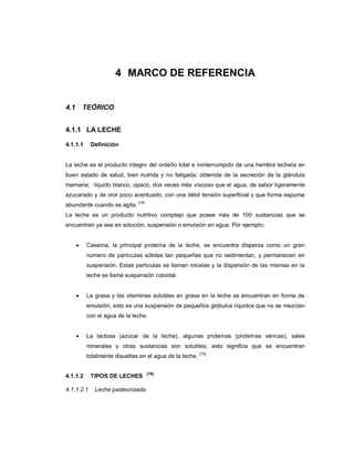 4 MARCO DE REFERENCIA
4.1 TEÓRICO
4.1.1 LA LECHE
La leche es el producto integro del ordeño total e ininterrumpido de una hembra lechera en
buen estado de salud, bien nutrida y no fatigada; obtenida de la secreción de la glándula
mamaria; líquido blanco, opaco, dos veces más viscoso que el agua, de sabor ligeramente
azucarado y de olor poco acentuado, con una débil tensión superficial y que forma espuma
abundante cuando se agita.
[14]
La leche es un producto nutritivo complejo que posee más de 100 sustancias que se
encuentran ya sea en solución, suspensión o emulsión en agua. Por ejemplo:
 Caseína, la principal proteína de la leche, se encuentra dispersa como un gran
número de partículas sólidas tan pequeñas que no sedimentan, y permanecen en
suspensión. Estas partículas se llaman micelas y la dispersión de las mismas en la
leche se llama suspensión coloidal.
 La grasa y las vitaminas solubles en grasa en la leche se encuentran en forma de
emulsión; esto es una suspensión de pequeños glóbulos líquidos que no se mezclan
con el agua de la leche.
 La lactosa (azúcar de la leche), algunas proteínas (proteínas séricas), sales
minerales y otras sustancias son solubles; esto significa que se encuentran
totalmente disueltas en el agua de la leche.
[15]
[16]
4.1.1.1 Definición
4.1.1.2 TIPOS DE LECHES
4.1.1.2.1 Leche pasteurizada:
 