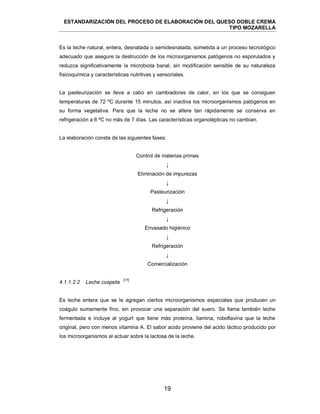 ESTANDARIZACIÓN DEL PROCESO DE ELABORACIÓN DEL QUESO DOBLE CREMA
TIPO MOZARELLA
19
Es la leche natural, entera, desnatada o semidesnatada, sometida a un proceso tecnológico
adecuado que asegure la destrucción de los microorganismos patógenos no esporulados y
reduzca significativamente la microbiota banal, sin modificación sensible de su naturaleza
fisicoquímica y características nutritivas y sensoriales.
La pasteurización se lleva a cabo en cambiadores de calor, en los que se consiguen
temperaturas de 72 ºC durante 15 minutos, así inactiva los microorganismos patógenos en
su forma vegetativa. Para que la leche no se altere tan rápidamente se conserva en
refrigeración a 6 ºC no más de 7 días. Las características organolépticas no cambian.
La elaboración consta de las siguientes fases:
Control de materias primas
↓
Eliminación de impurezas
↓
Pasteurización
↓
Refrigeración
↓
Envasado higiénico
↓
Refrigeración
↓
Comercialización
[17]
Es leche entera que se le agregan ciertos microorganismos especiales que producen un
coágulo sumamente fino, sin provocar una separación del suero. Se llama también leche
fermentada e incluye al yogurt que tiene más proteína, tiamina, roboflavina que la leche
original, pero con menos vitamina A. El sabor acido proviene del acido láctico producido por
los microorganismos al actuar sobre la lactosa de la leche.
4.1.1.2.2 Leche cuajada
 